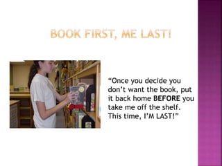 “Once you decide you 
don’t want the book, put 
it back home BEFORE you 
take me off the shelf. 
This time, I’M LAST!” 
 