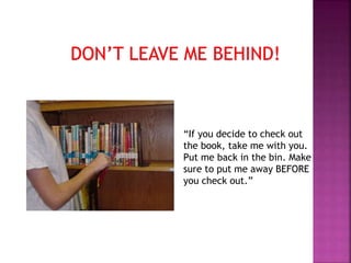 “If you decide to check out 
the book, take me with you. 
Put me back in the bin. Make 
sure to put me away BEFORE 
you check out.” 
 