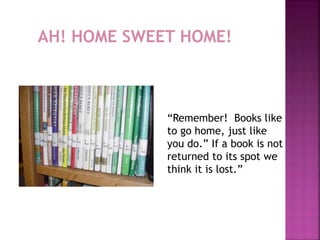 AH! HOME SWEET HOME! 
“Remember! Books like 
to go home, just like 
you do.” If a book is not 
returned to its spot we 
think it is lost.” 
