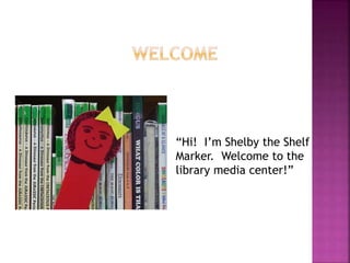 “Hi! I’m Shelby the Shelf 
Marker. Welcome to the 
library media center!” 
 