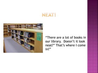 “There are a lot of books in 
our library. Doesn’t it look 
neat?” That’s where I come 
in!” 
 
