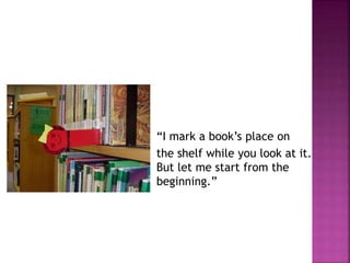 “I mark a book’s place on 
the shelf while you look at it. 
But let me start from the 
beginning.” 
 