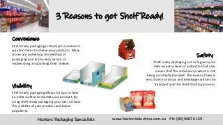 3 Reasons to get Shelf Ready!
Convenience
Shelf ready packaging is the most convenient
way for stores to shelve your products. Many
stores are preferring this method of
packaging due to the easy nature of
replenishing and packing their shelves.
Safety
Shelf ready packaging not only gives your
item an extra layer of protection but also
means that the individual product is not
being constantly handled. This means there is
less chance of drops and breakages within the
transport and the shelf stocking process.
Visibility
Shelf ready packaging allows for you to have
an extra surface to market your product. By
using shelf ready packaging your can increase
the visibility of your product and boost
popularity.
Hoxton: Packaging Specialists www.hoxtonindustries.com.au Ph: (02) 9607 6159
 