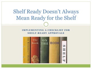 Shelf Ready Doesn’t Always 
Mean Ready for the Shelf 
IMPLEMENTING A CHECKLIST FOR 
SHELF-READY APPROVALS 
 