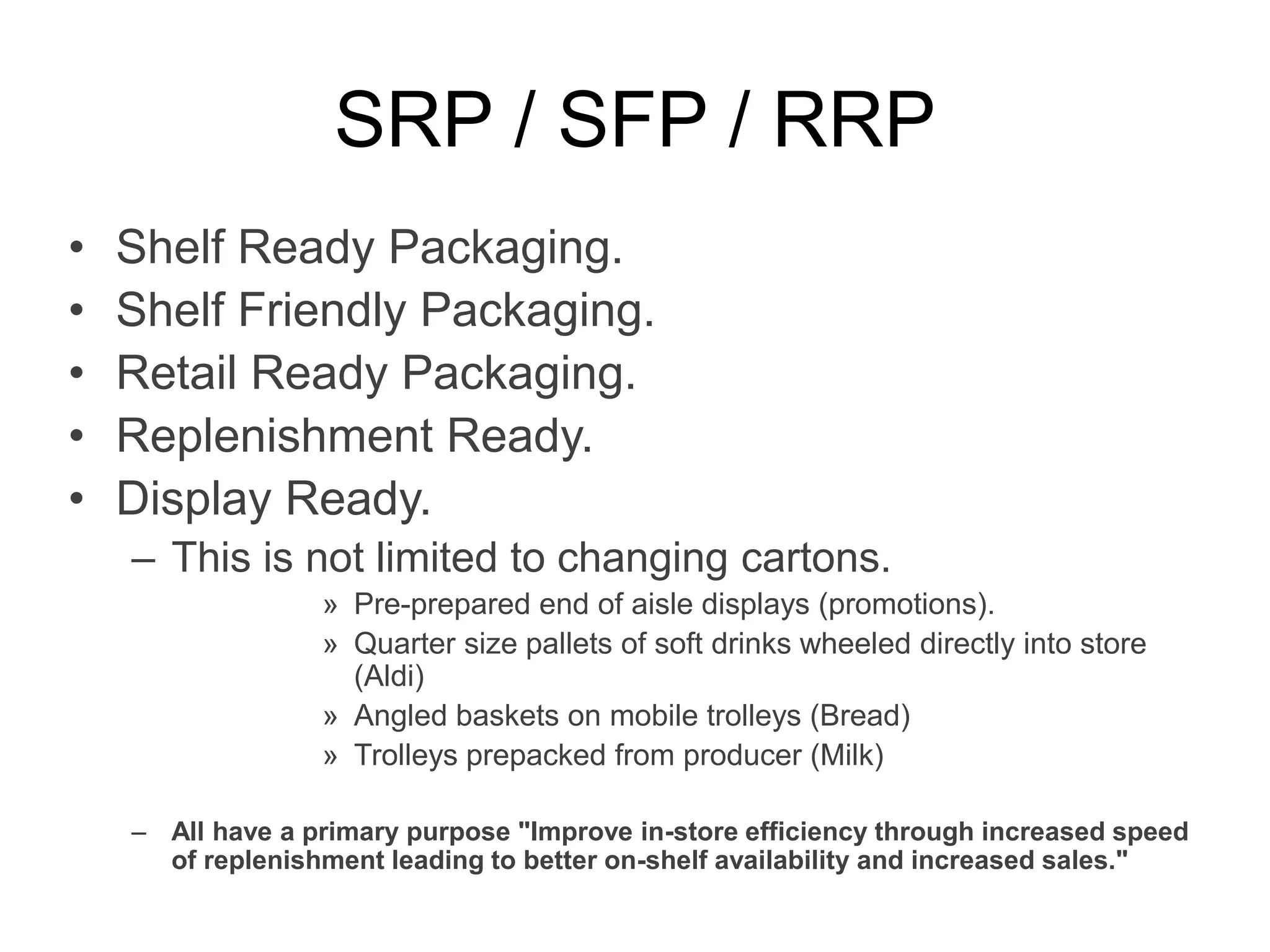 SRP / SFP / RRP
• Shelf Ready Packaging.
• Shelf Friendly Packaging.
• Retail Ready Packaging.
• Replenishment Ready.
• Display Ready.
– This is not limited to changing cartons.
» Pre-prepared end of aisle displays (promotions).
» Quarter size pallets of soft drinks wheeled directly into store
(Aldi)
» Angled baskets on mobile trolleys (Bread)
» Trolleys prepacked from producer (Milk)
– All have a primary purpose "Improve in-store efficiency through increased speed
of replenishment leading to better on-shelf availability and increased sales."
 