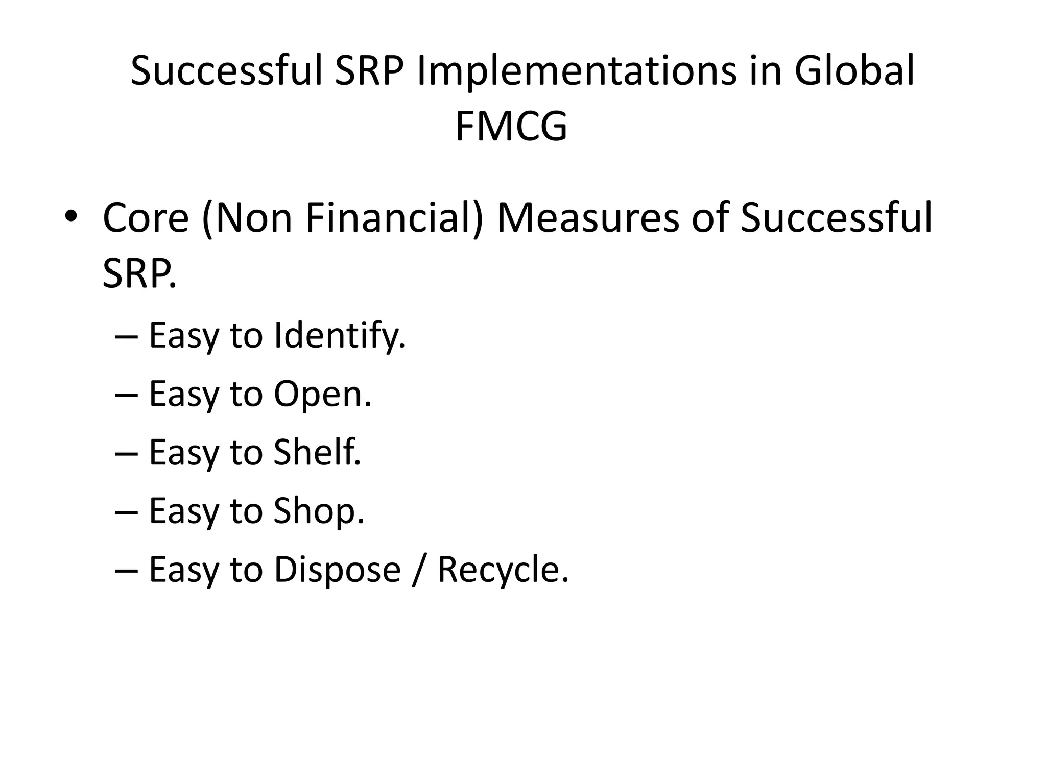 Successful SRP Implementations in Global
FMCGe
• Core (Non Financial) Measures of Successful
SRP.
– Easy to Identify.
– Easy to Open.
– Easy to Shelf.
– Easy to Shop.
– Easy to Dispose / Recycle.
 