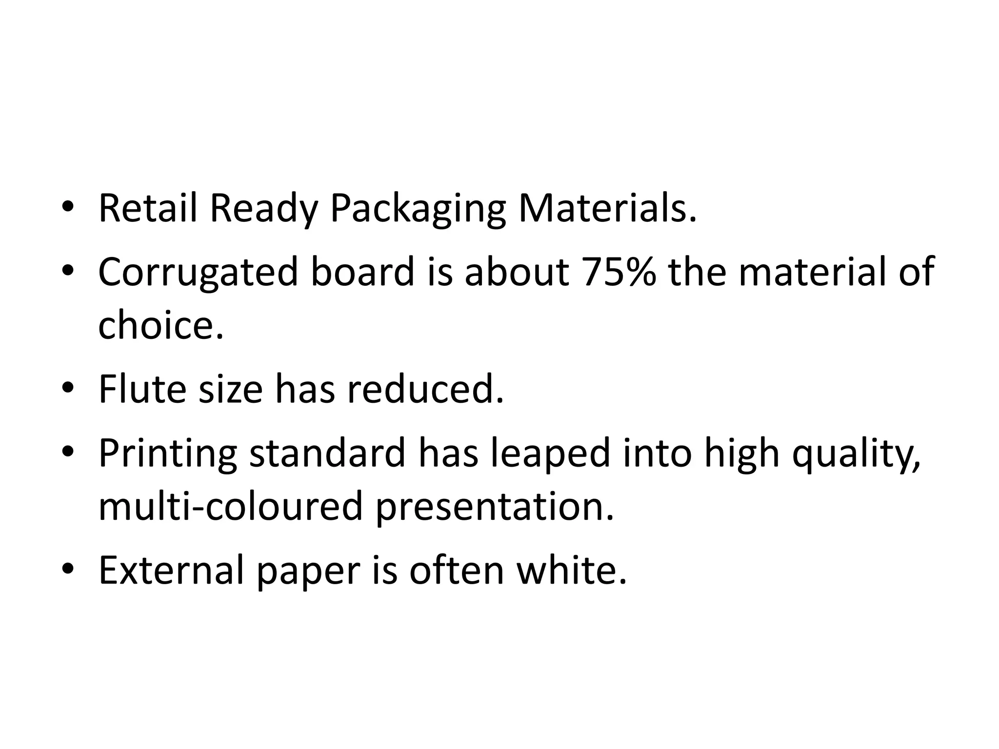 • Retail Ready Packaging Materials.
• Corrugated board is about 75% the material of
choice.
• Flute size has reduced.
• Printing standard has leaped into high quality,
multi-coloured presentation.
• External paper is often white.
 
