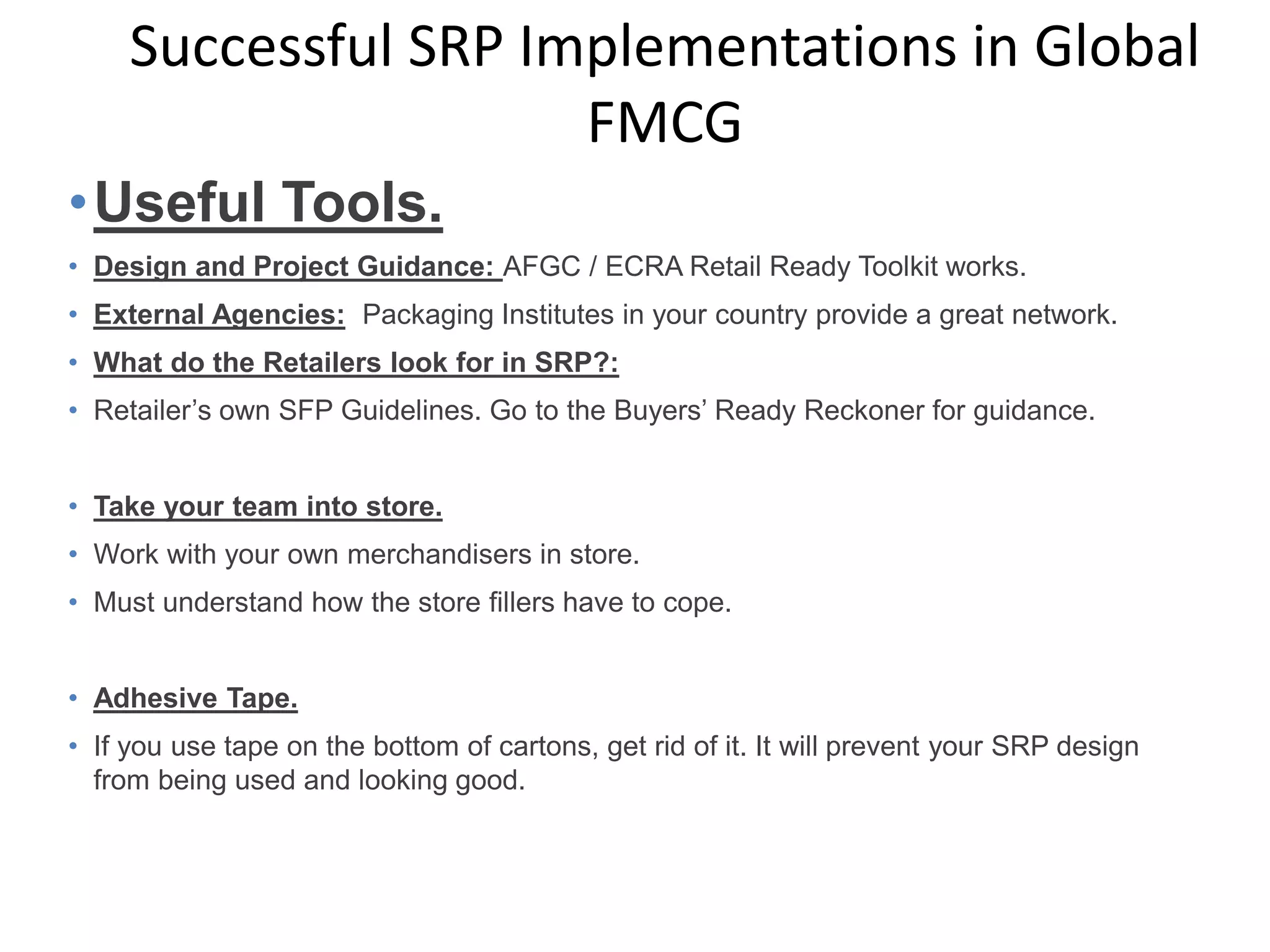 •Useful Tools.
• Design and Project Guidance: AFGC / ECRA Retail Ready Toolkit works.
• External Agencies: Packaging Institutes in your country provide a great network.
• What do the Retailers look for in SRP?:
• Retailer’s own SFP Guidelines. Go to the Buyers’ Ready Reckoner for guidance.
• Take your team into store.
• Work with your own merchandisers in store.
• Must understand how the store fillers have to cope.
• Adhesive Tape.
• If you use tape on the bottom of cartons, get rid of it. It will prevent your SRP design
from being used and looking good.
Successful SRP Implementations in Global
FMCG
 