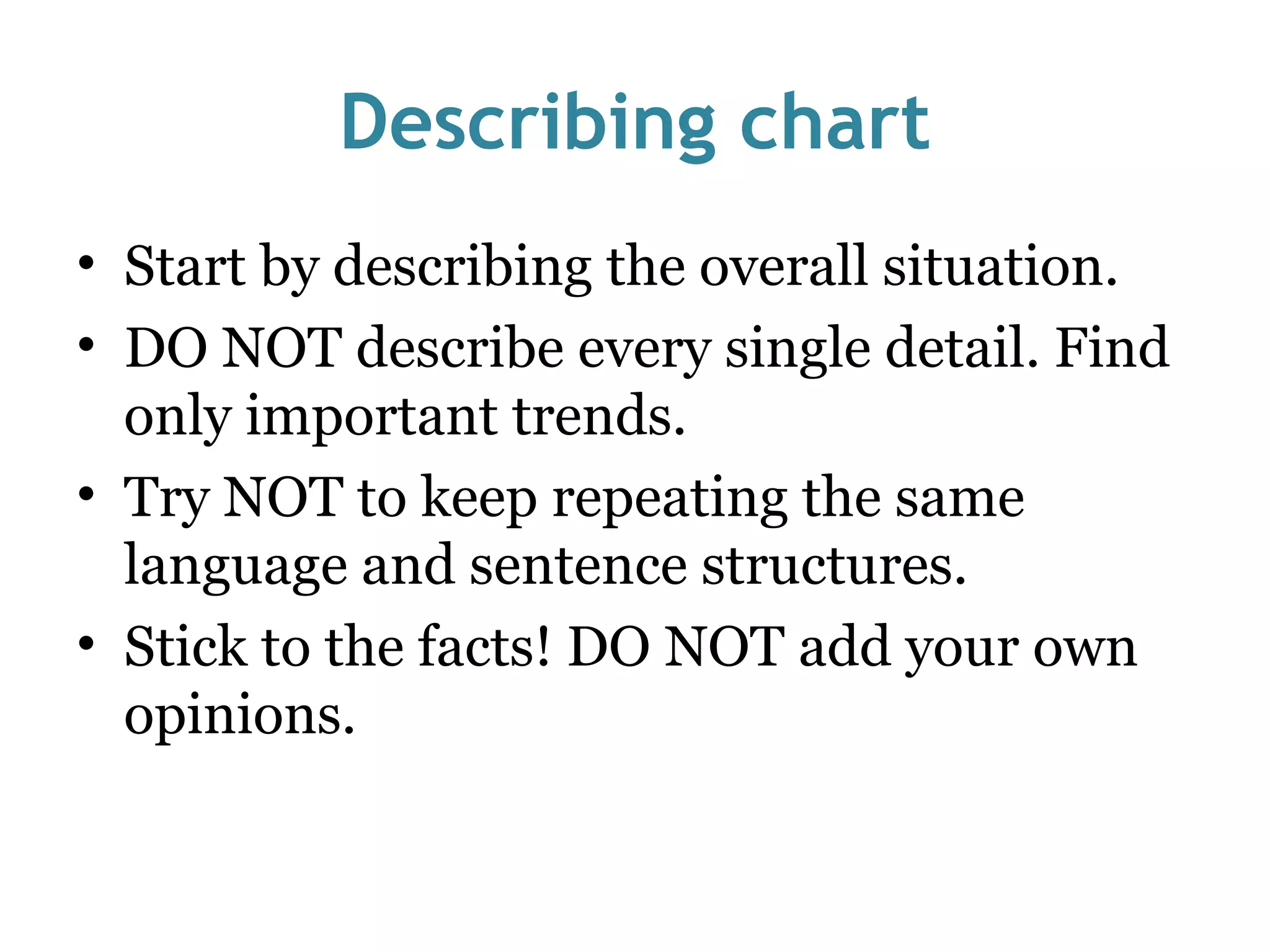 Describing chart Start by describing the overall situation. DO NOT describe every single detail. Find only important trends. Try NOT to keep repeating the same language and sentence structures. Stick to the facts! DO NOT add your own opinions. 