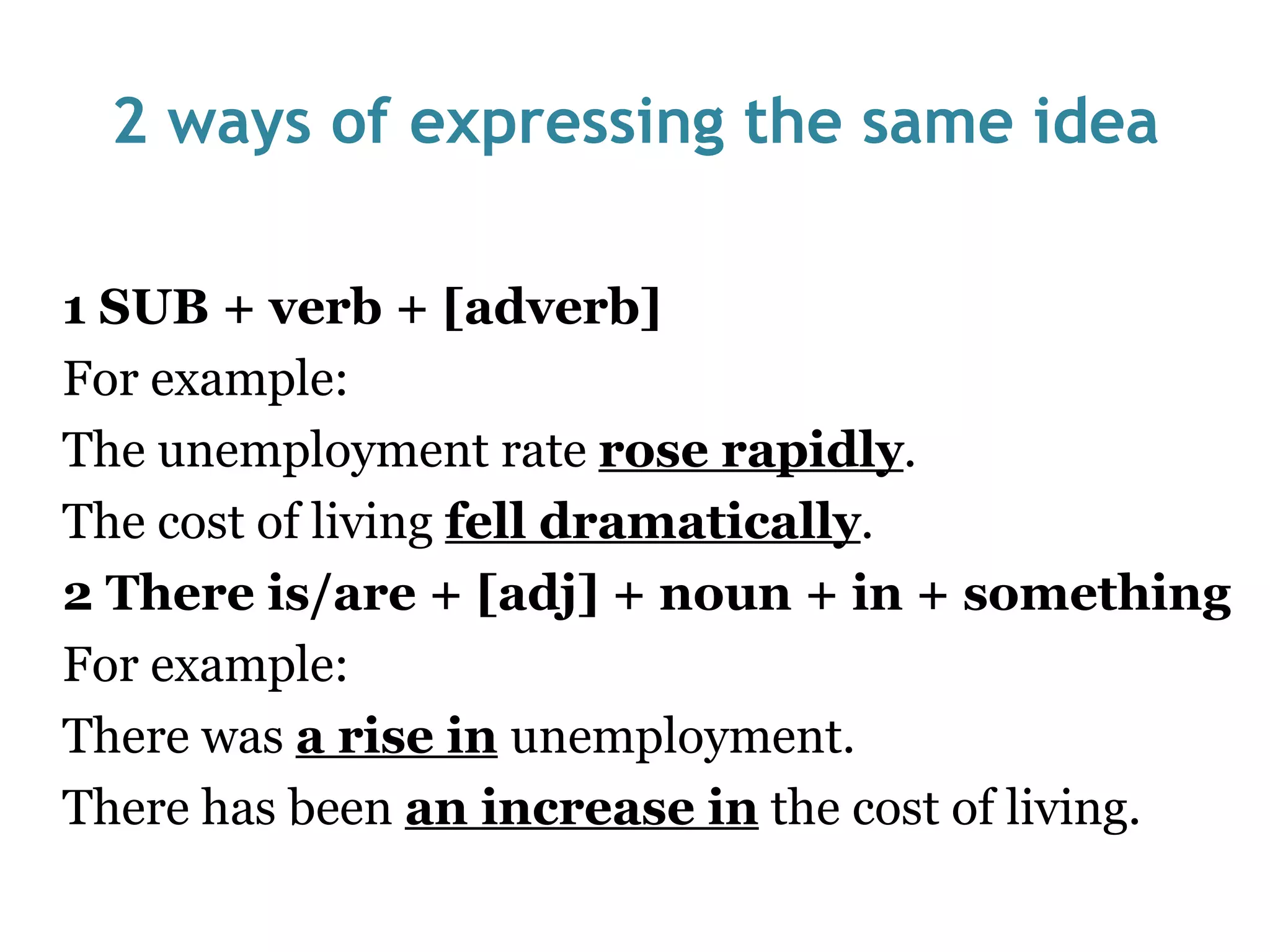 2 ways of expressing the same idea 1 SUB + verb + [adverb] For example:  The unemployment rate  rose rapidly . The cost of living  fell dramatically . 2 There is/are + [adj] + noun + in + something For example:  There was  a rise in   unemployment. There has been  an increase in  the cost of living. 