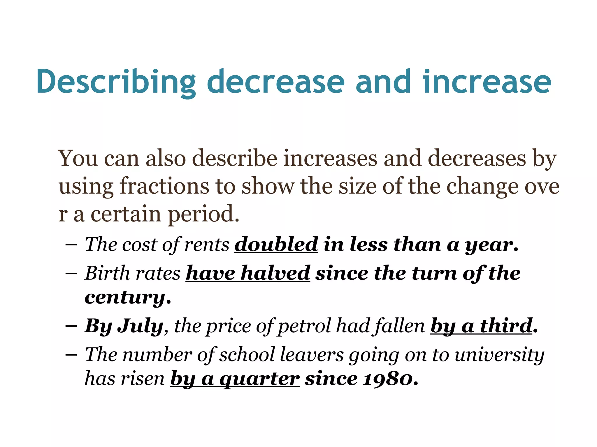 Describing decrease and increase You can also describe increases and decreases by using fractions to show the size of the change over a certain period. The cost of rents  doubled  in less than a year. Birth rates  have halved  since the turn of the century. By July , the price of petrol had fallen  by a third . The number of school leavers going on to university has risen  by a quarter  since 1980. 