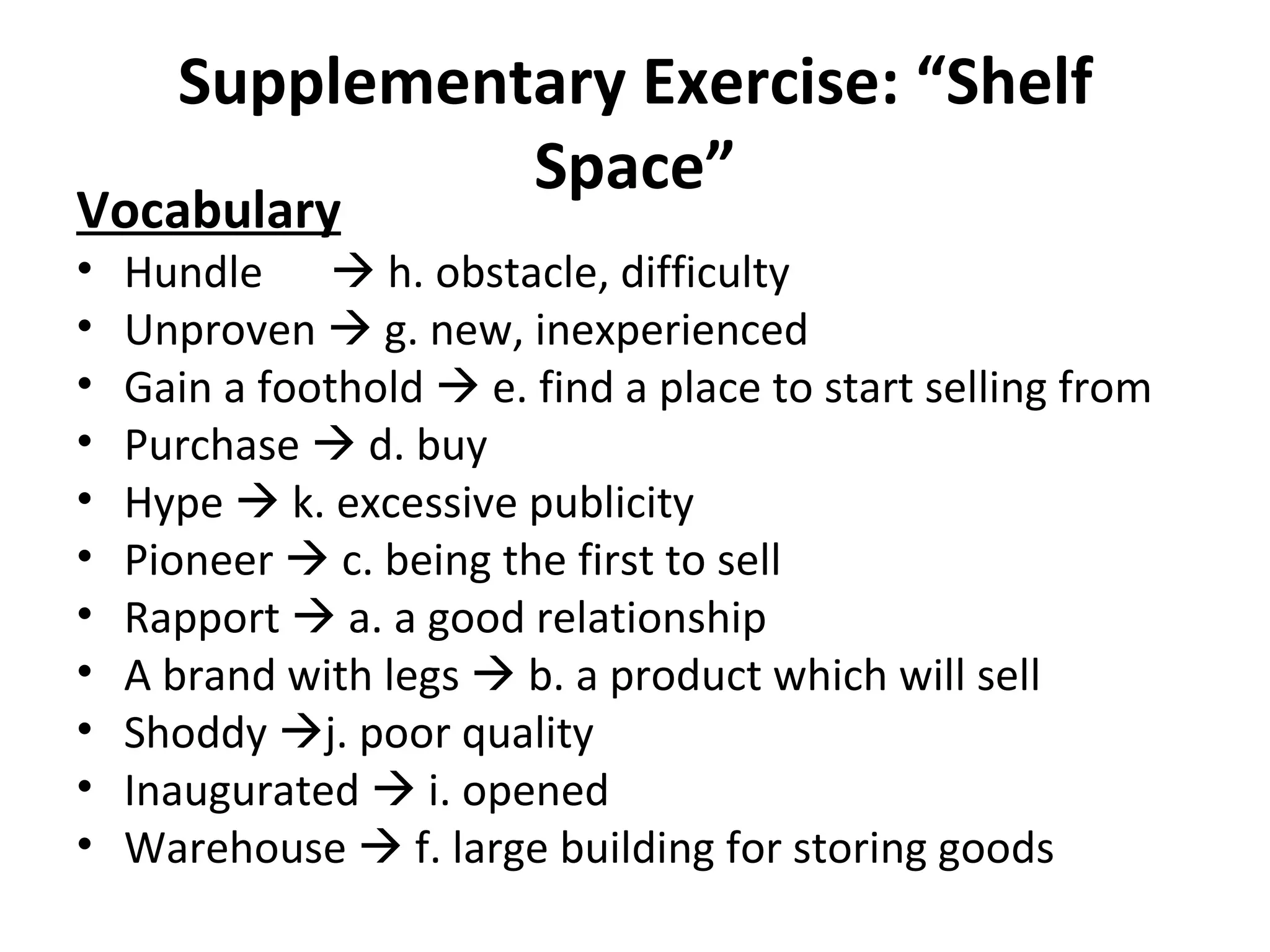 Supplementary Exercise: “Shelf Space” Vocabulary Hundle   h. obstacle, difficulty Unproven    g. new, inexperienced Gain a foothold    e. find a place to start selling from Purchase    d. buy Hype    k. excessive publicity Pioneer    c. being the first to sell Rapport    a. a good relationship A brand with legs    b. a product which will sell Shoddy   j. poor quality Inaugurated    i. opened Warehouse    f. large building for storing goods 
