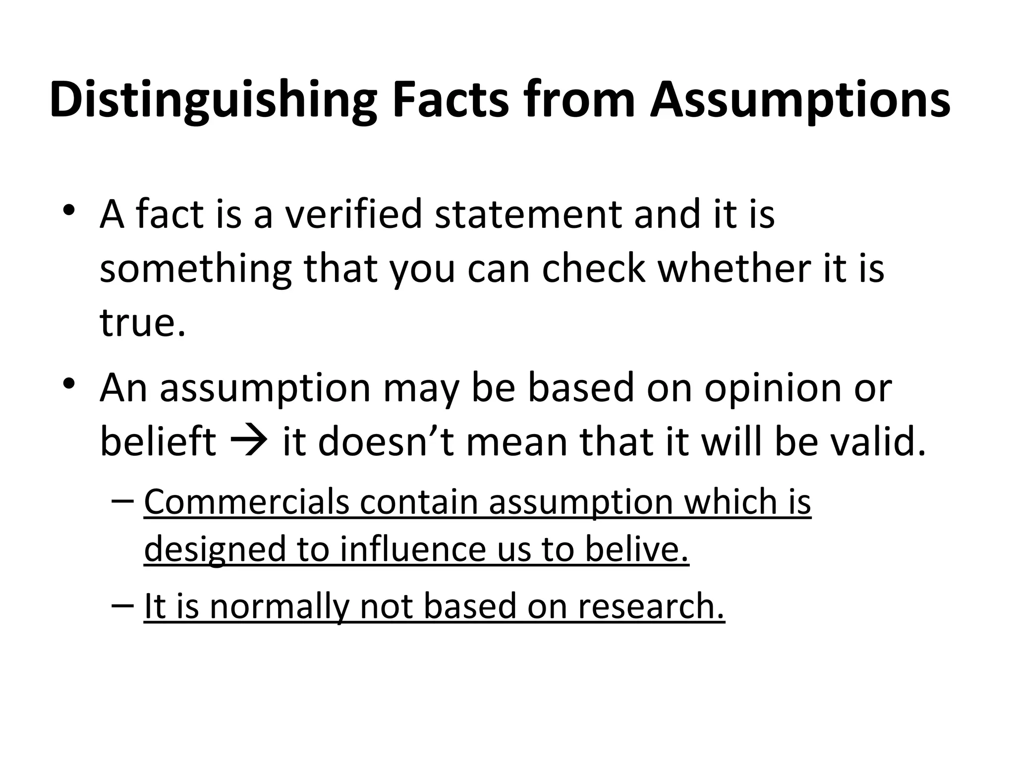 Distinguishing Facts from Assumptions A fact is a verified statement and it is something that you can check whether it is true. An assumption may be based on opinion or belieft    it doesn’t mean that it will be valid. Commercials contain assumption which is designed to influence us to belive. It is normally not based on research. 
