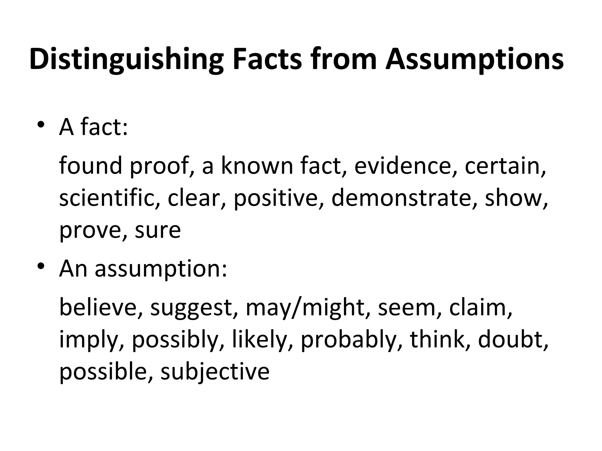 Distinguishing Facts from Assumptions A fact: found proof, a known fact, evidence, certain, scientific, clear, positive, demonstrate, show, prove, sure An assumption: believe, suggest, may/might, seem, claim, imply, possibly, likely, probably, think, doubt, possible, subjective 