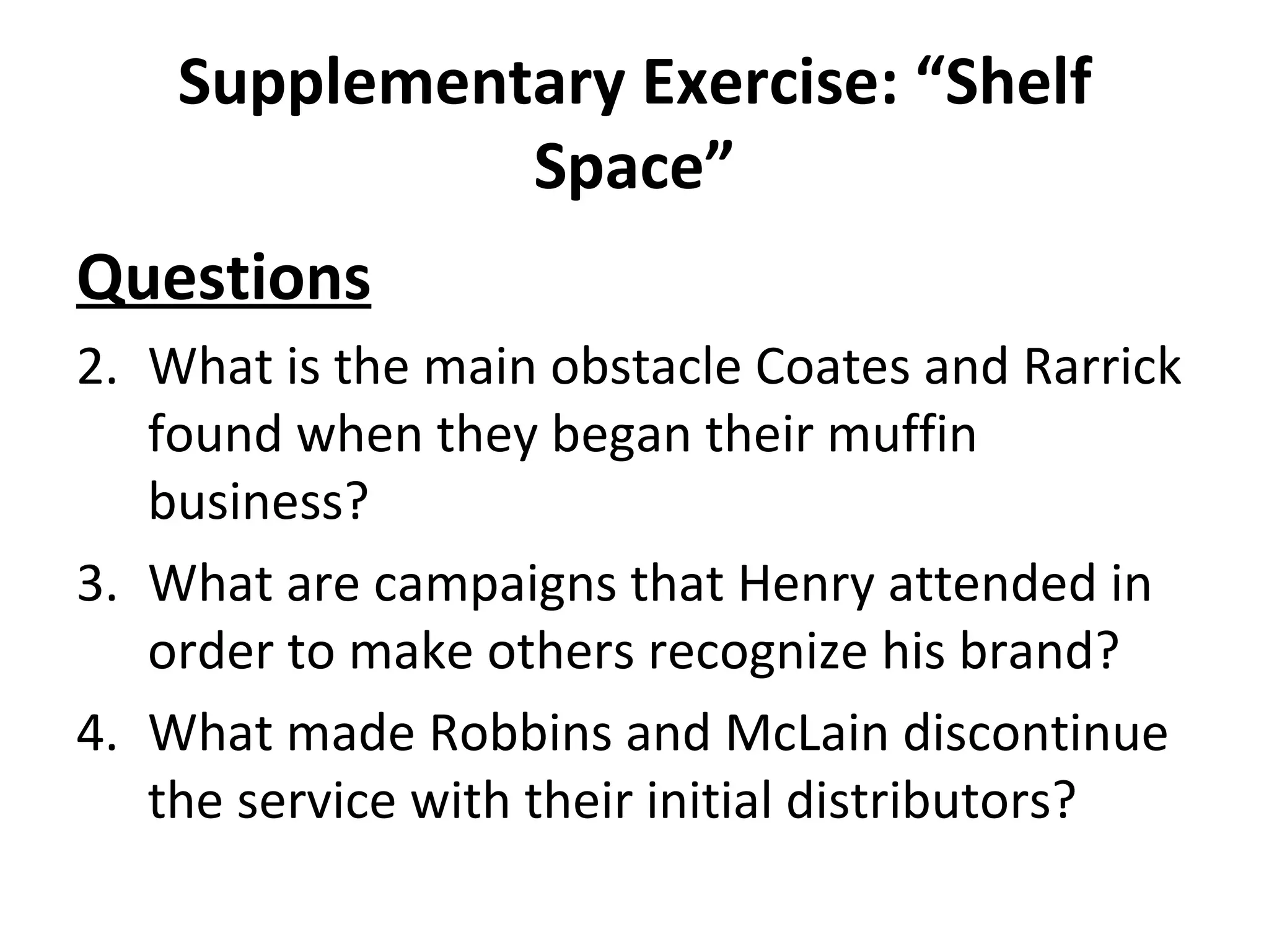 Supplementary Exercise: “Shelf Space” Questions What is the main obstacle Coates and Rarrick found when they began their muffin business? What are campaigns that Henry attended in order to make others recognize his brand? What made Robbins and McLain discontinue the service with their initial distributors? 