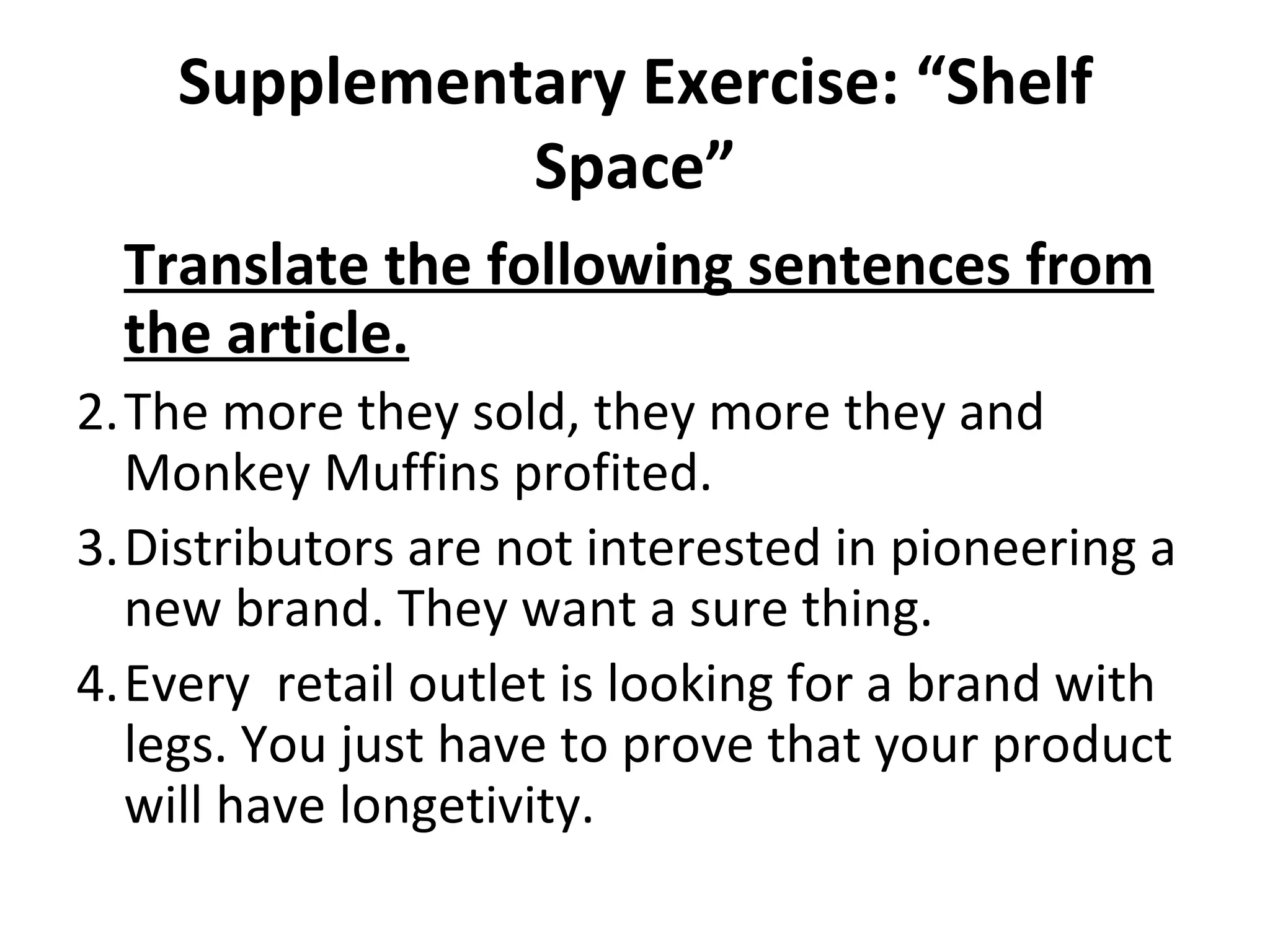 Supplementary Exercise: “Shelf Space” Translate the following sentences from the article. The more they sold, they more they and Monkey Muffins profited. Distributors are not interested in pioneering a new brand. They want a sure thing. Every  retail outlet is looking for a brand with legs. You just have to prove that your product will have longetivity. 