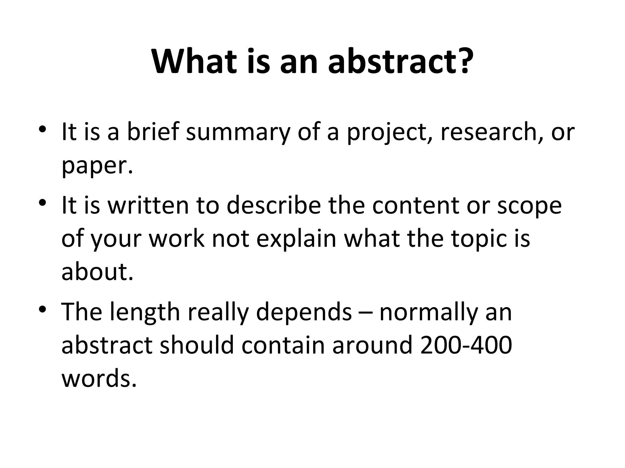 What is an abstract? It is a brief summary of a project, research, or  paper. It is written to describe the content or scope of your work not explain what the topic is about. The length really depends – normally an abstract should contain around 200-400 words. 