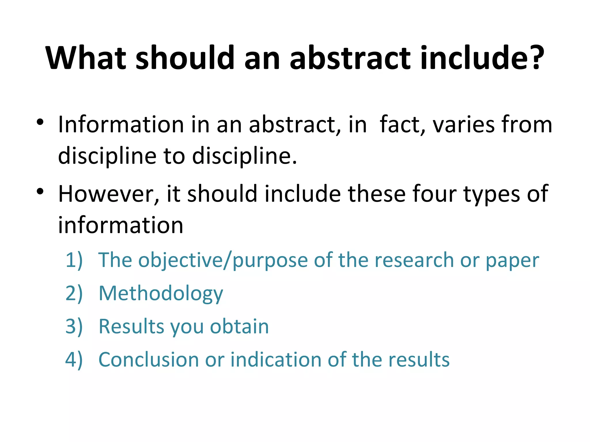 What should an abstract include? Information in an abstract, in  fact, varies from discipline to discipline. However, it should include these four types of information The objective/purpose of the research or paper Methodology Results you obtain Conclusion or indication of the results 