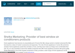 pdfcrowd.comopen in browser PRO version Are you a developer? Try out the HTML to PDF API
shelkamarketing ( shelkamarketing) wrote,
2014-12-26 12:16:00
LOCATION: Noida
Shelka Marketing: Provider of best window air
conditioners products
Previous Share
Home appliances have become an unavoidable part of human life. Man always wants to maintain advanced life. Man
has become a slave of modern accessories and apparatus. The role of home appliances in human life cannot be
avoided. Home appliances saved time and labor of man, and they have made our livings more comfortable than
ever. So, it is very essential to search the reliable companies that offer home appliance products with great quality.
Shelka Marketing is one of the reputed companies in India, provides a wide range of home appliances. Its GE
LiveJournal
SEARCHCOMMUNITIES SHOP HELP LOGIN JOIN ENGLISH (EN)
 