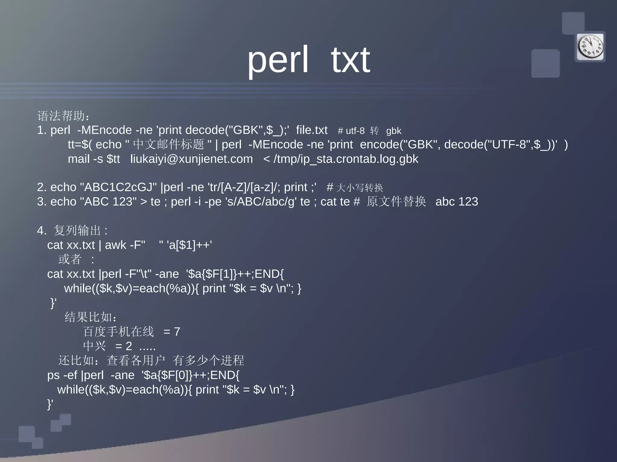 perl  txt 语法帮助：  1. perl  -MEncode -ne 'print decode(&quot;GBK&quot;,$_);'  file.txt  # utf-8  转  gbk tt=$( echo &quot; 中文邮件标题 &quot; | perl  -MEncode -ne 'print  encode(&quot;GBK&quot;, decode(&quot;UTF-8&quot;,$_))'  ) mail -s $tt  liukaiyi@xunjienet.com  < /tmp/ip_sta.crontab.log.gbk 2. echo &quot;ABC1C2cGJ&quot; |perl -ne 'tr/[A-Z]/[a-z]/; print ;'  # 大小写转换  3. echo &quot;ABC 123&quot; > te ; perl -i -pe 's/ABC/abc/g' te ; cat te #  原文件替换  abc 123 4.  复列输出 : cat xx.txt | awk -F&quot;  &quot; 'a[$1]++'  或者  :  cat xx.txt |perl -F&quot;\t&quot; -ane  '$a{$F[1]}++;END{ while(($k,$v)=each(%a)){ print &quot;$k = $v \n&quot;; } }' 结果比如： 百度手机在线  = 7  中兴  = 2  ..... 还比如：查看各用户 有多少个进程 ps -ef |perl  -ane  '$a{$F[0]}++;END{ while(($k,$v)=each(%a)){ print &quot;$k = $v \n&quot;; } }'  