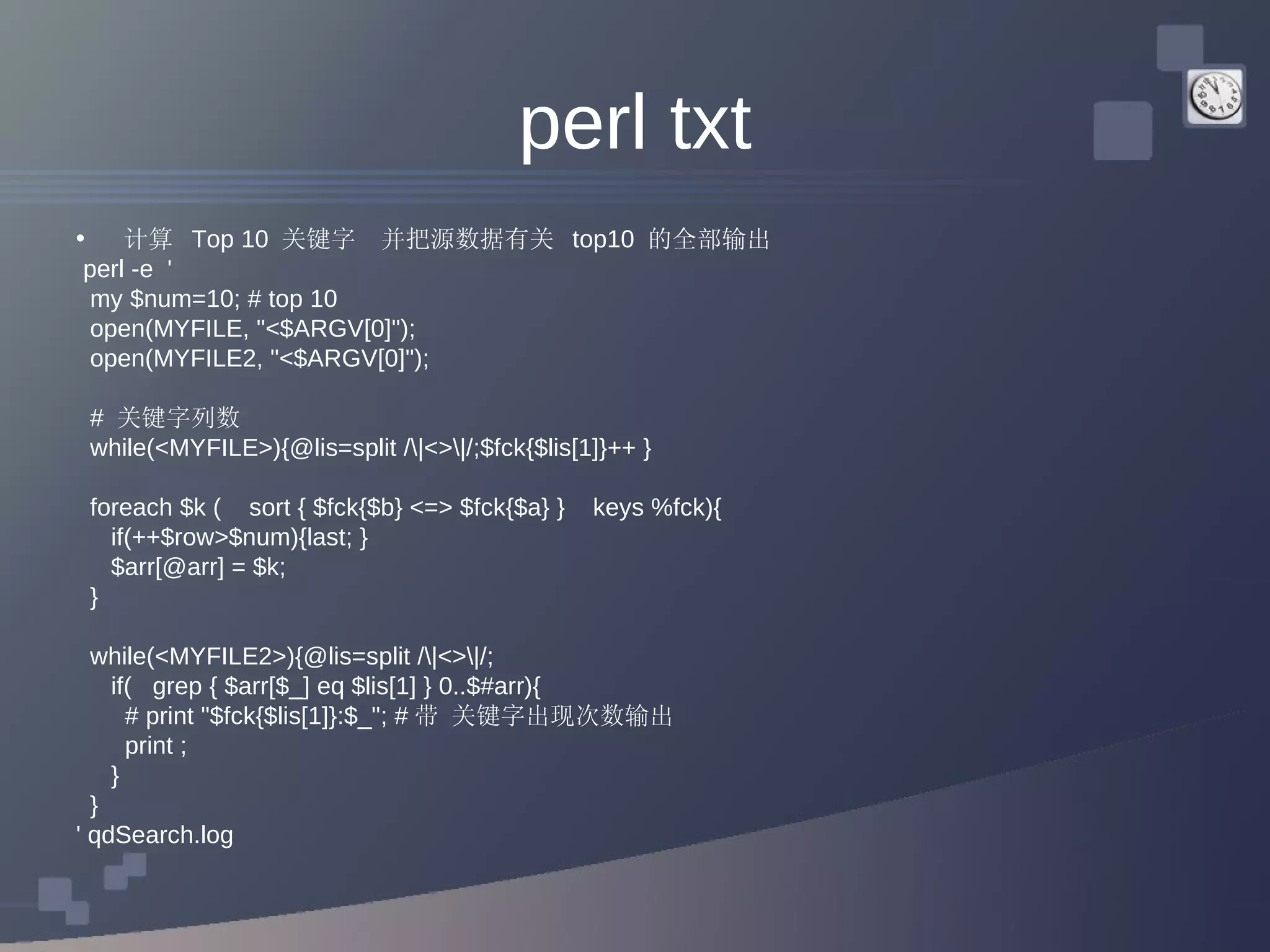 perl txt 计算  Top 10  关键字  并把源数据有关  top10  的全部输出 perl -e  ' my $num=10; # top 10  open(MYFILE, &quot;<$ARGV[0]&quot;); open(MYFILE2, &quot;<$ARGV[0]&quot;); #  关键字列数 while(<MYFILE>){@lis=split /\|<>\|/;$fck{$lis[1]}++ } foreach $k (  sort { $fck{$b} <=> $fck{$a} }  keys %fck){ if(++$row>$num){last; } $arr[@arr] = $k; } while(<MYFILE2>){@lis=split /\|<>\|/;  if(  grep { $arr[$_] eq $lis[1] } 0..$#arr){  # print &quot;$fck{$lis[1]}:$_&quot;; # 带 关键字出现次数输出 print ; }  } ' qdSearch.log 