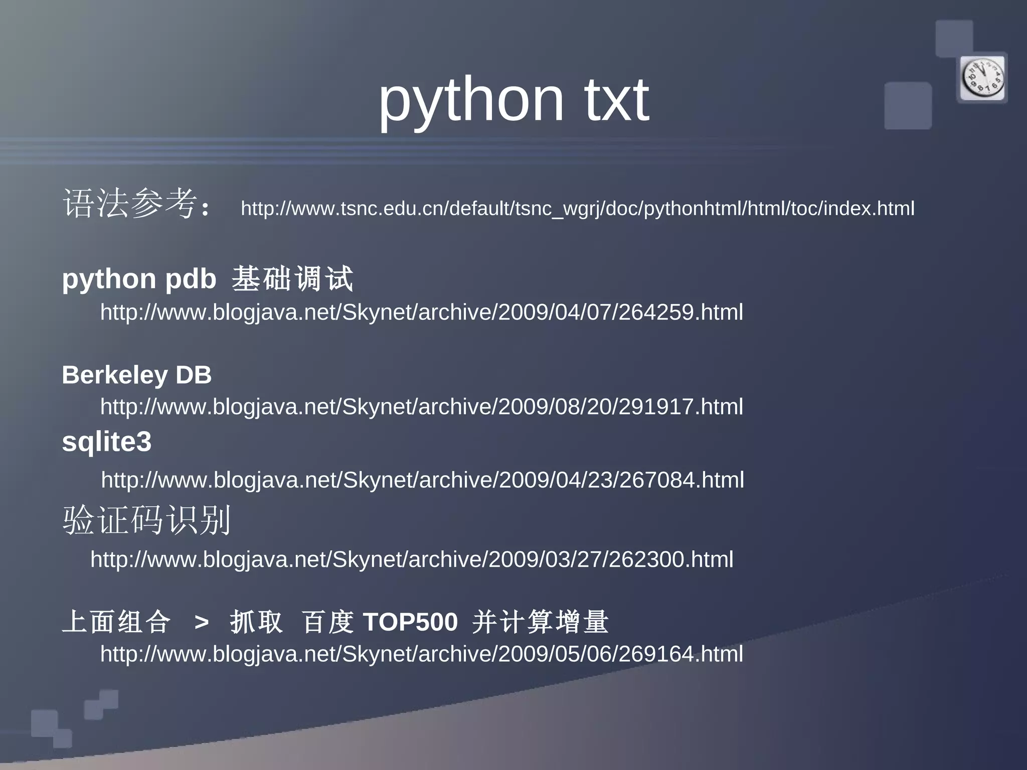 python txt 语法参考： http://www.tsnc.edu.cn/default/tsnc_wgrj/doc/pythonhtml/html/toc/index.html python pdb  基础调试 http://www.blogjava.net/Skynet/archive/2009/04/07/264259.html Berkeley DB  http://www.blogjava.net/Skynet/archive/2009/08/20/291917.html sqlite3  http://www.blogjava.net/Skynet/archive/2009/04/23/267084.html 验证码识别 http://www.blogjava.net/Skynet/archive/2009/03/27/262300.html 上面组合  >  抓取 百度 TOP500  并计算增量 http://www.blogjava.net/Skynet/archive/2009/05/06/269164.html 