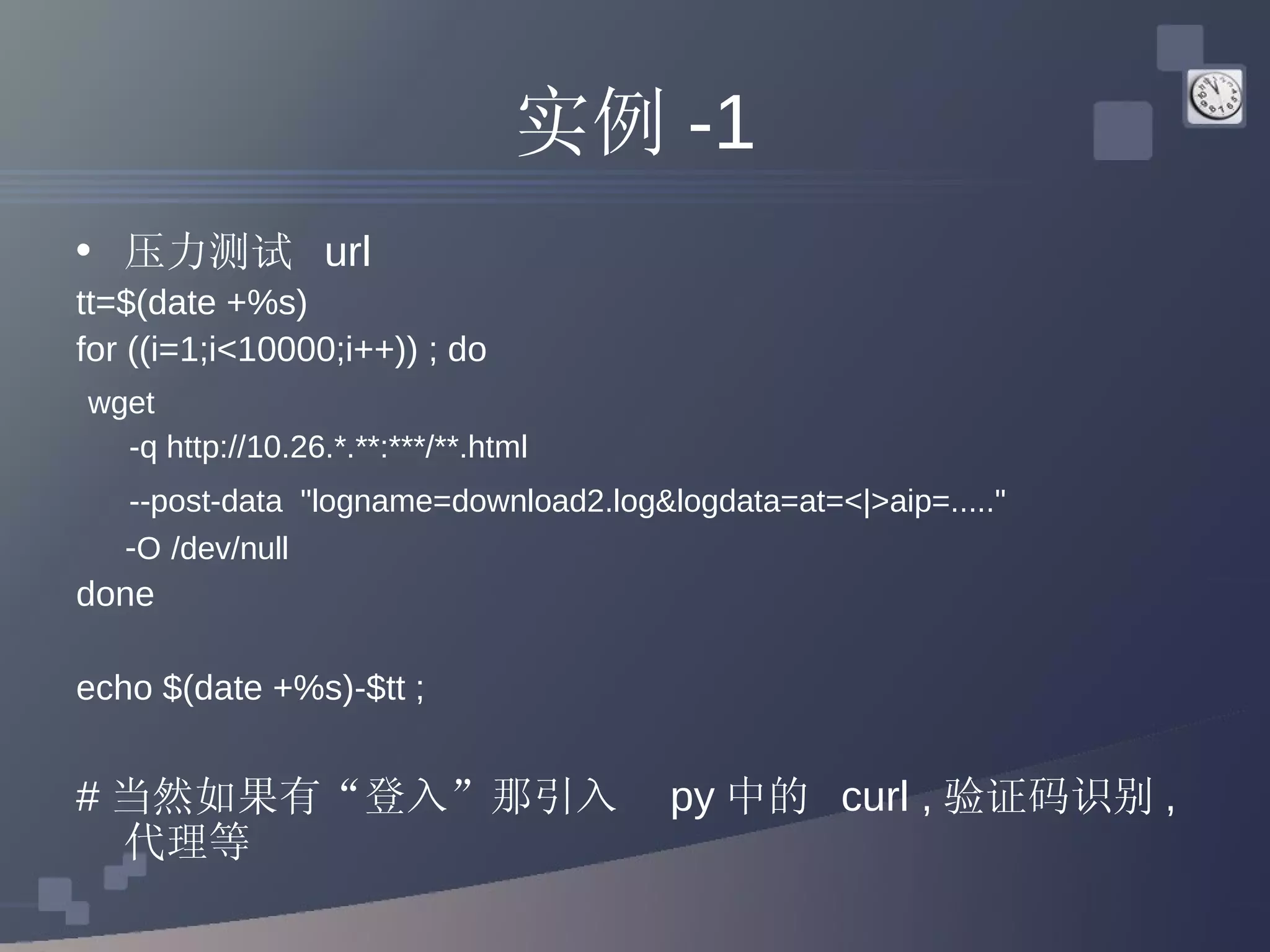 实例 -1 压力测试  url  tt=$(date +%s) for ((i=1;i<10000;i++)) ; do wget  -q http://10.26.*.**:***/**.html  --post-data  &quot;logname=download2.log&logdata=at=<|>aip=.....&quot;  - O   /dev/null done echo $(date +%s)-$tt ; # 当然如果有“登入”那引入  py 中的  curl , 验证码识别 , 代理等 
