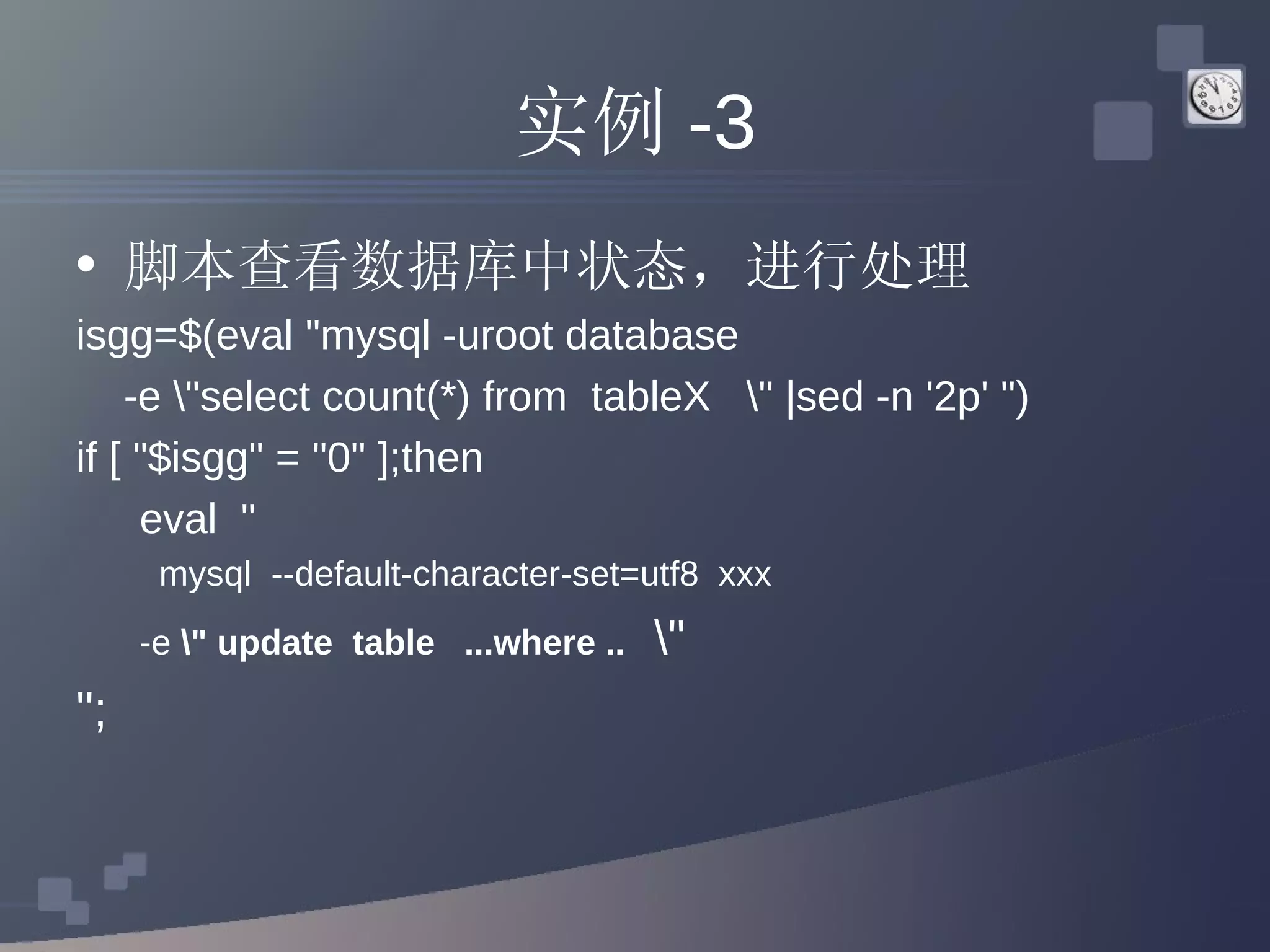 实例 -3 脚本查看数据库中状态，进行处理 isgg=$(eval &quot;mysql -uroot database  -e \&quot;select count(*) from  tableX  \&quot; |sed -n '2p' &quot;) if [ &quot;$isgg&quot; = &quot;0&quot; ];then eval  &quot; mysql  --default-character-set=utf8  xxx  -e  \&quot; update  table  ...where ..  \&quot; &quot;; 