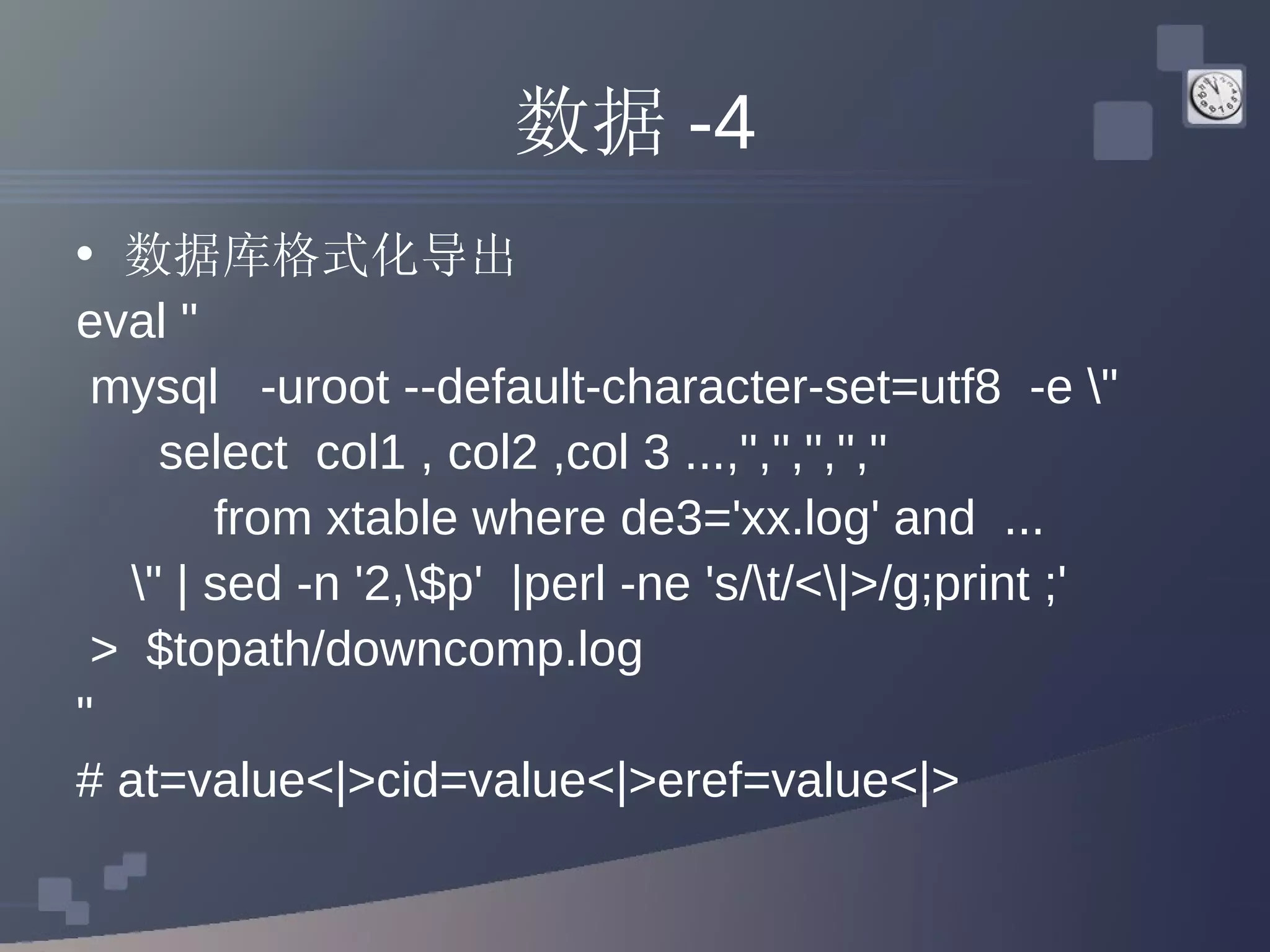 数据 -4 数据库格式化导出 eval &quot; mysql  -uroot --default-character-set=utf8  -e \&quot; select  col1 , col2 ,col 3 ...,'','','','','' from xtable where de3='xx.log' and  ... \&quot; | sed -n '2,\$p'  |perl -ne 's/\t/<\|>/g;print ;'  >  $topath/downcomp.log &quot; # at=value<|>cid=value<|>eref=value<|> 
