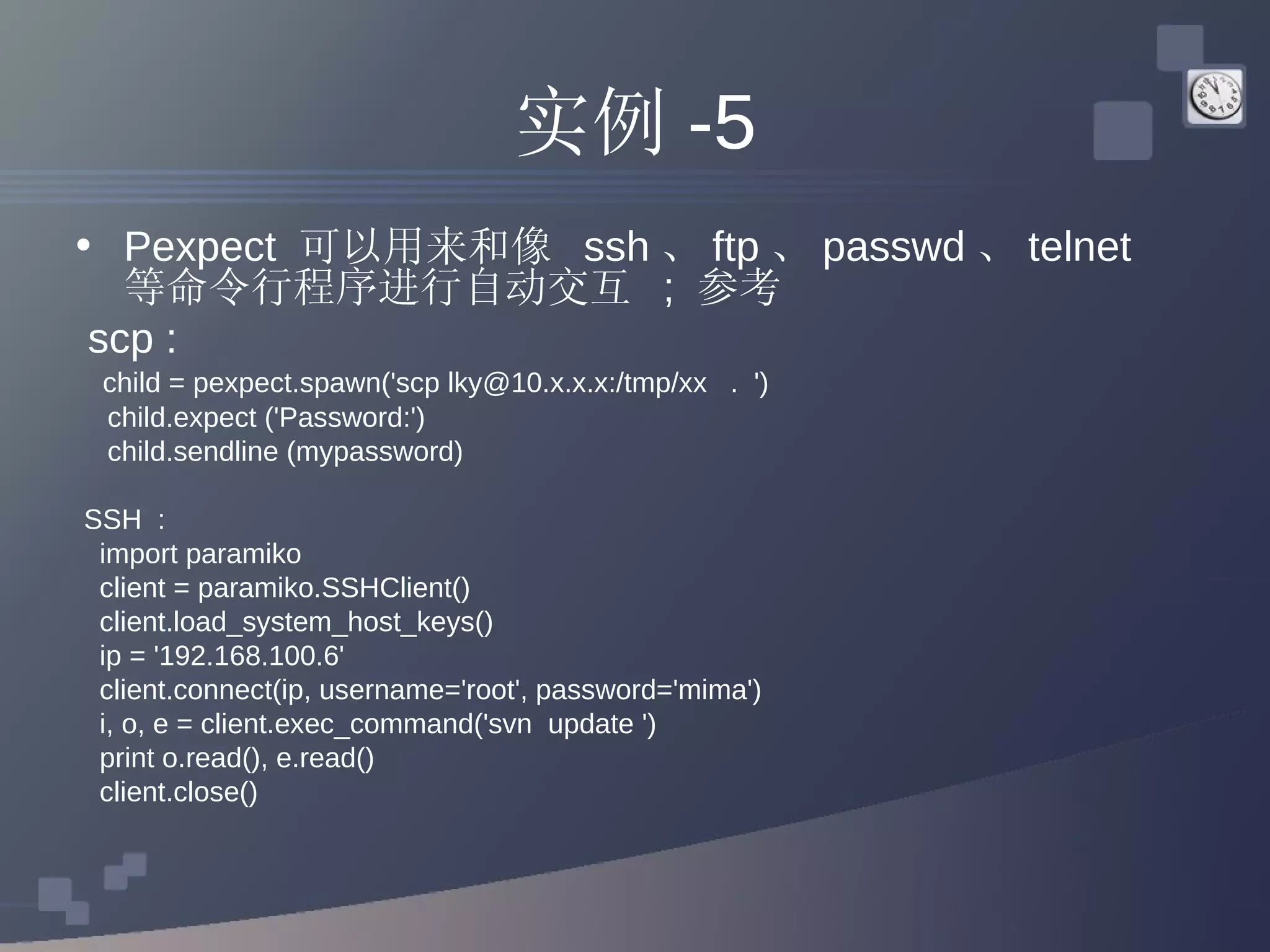 实例 -5 Pexpect  可以用来和像  ssh 、 ftp 、 passwd 、 telnet  等命令行程序进行自动交互  ;  参考 scp :  child = pexpect.spawn('scp lky@10.x.x.x:/tmp/xx  .  ') child.expect ('Password:') child.sendline (mypassword) SSH  : import paramiko  client = paramiko.SSHClient()  client.load_system_host_keys()  ip = '192.168.100.6'  client.connect(ip, username='root', password='mima')  i, o, e = client.exec_command('svn  update ')  print o.read(), e.read()  client.close()  