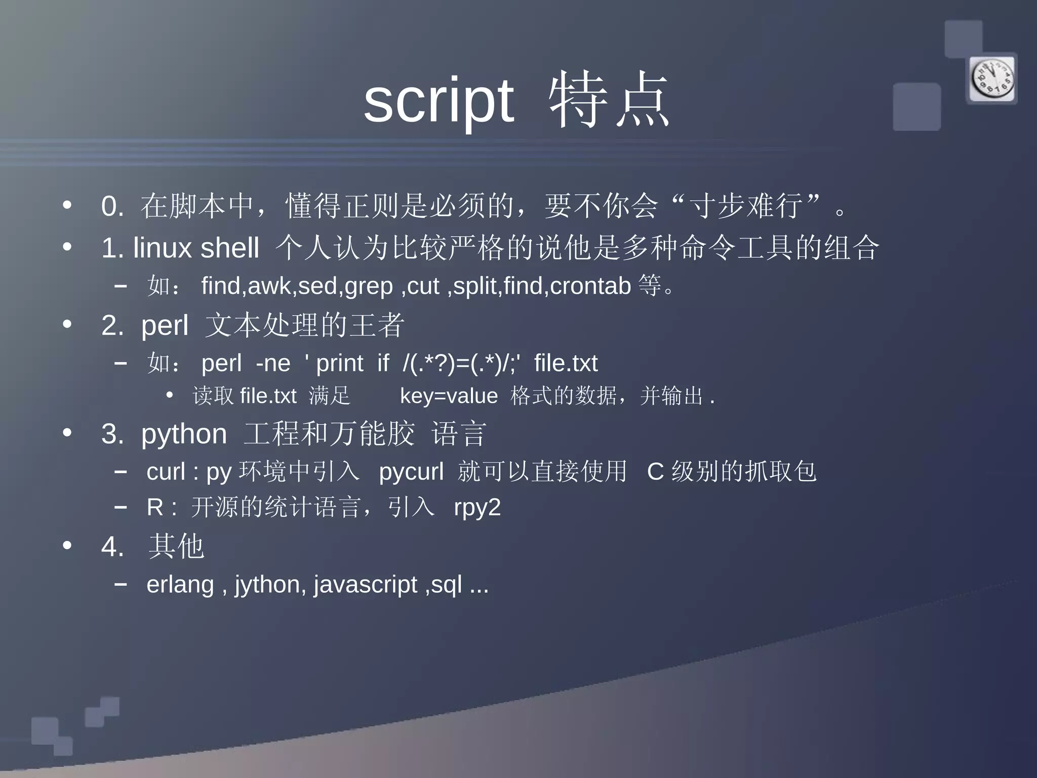 script  特点 0.  在脚本中，懂得正则是必须的，要不你会“寸步难行”。 1. linux shell  个人认为比较严格的说他是多种命令工具的组合  如： find,awk,sed,grep ,cut ,split,find,crontab 等。 2.  perl  文本处理的王者  如： perl  -ne  ' print  if  /(.*?)=(.*)/;'  file.txt 读取 file.txt  满足  key=value  格式的数据，并输出 . 3.  python  工程和万能胶 语言  curl : py 环境中引入  pycurl  就可以直接使用  C 级别的抓取包 R :  开源的统计语言，引入  rpy2  4.  其他 erlang , jython, javascript ,sql ... 