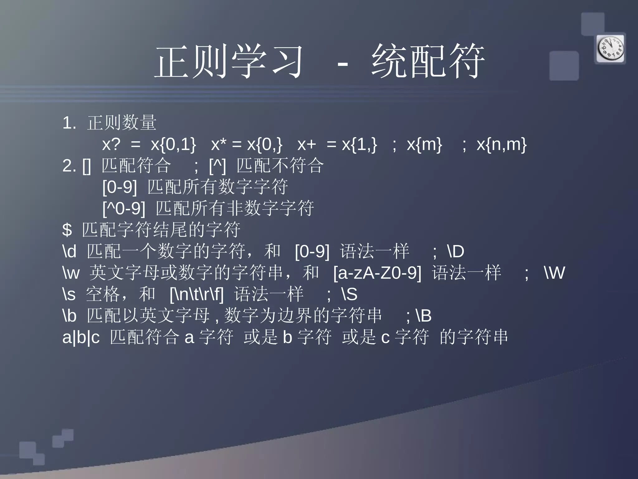 正则学习  -  统配符 1.  正则数量  x?  =  x{0,1}  x* = x{0,}  x+  = x{1,}  ;  x{m}  ;  x{n,m} 2. []  匹配符合  ;  [^]  匹配不符合 [0-9]  匹配所有数字字符  [^0-9]  匹配所有非数字字符  $  匹配字符结尾的字符  \d  匹配一个数字的字符，和  [0-9]  语法一样  ;  \D  \w  英文字母或数字的字符串，和  [a-zA-Z0-9]  语法一样  ;  \W  \s  空格，和  [\n\t\r\f]  语法一样  ;  \S  \b  匹配以英文字母 , 数字为边界的字符串  ; \B  a|b|c  匹配符合 a 字符 或是 b 字符 或是 c 字符 的字符串  