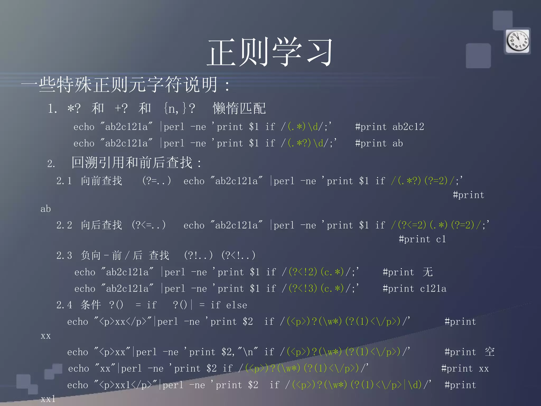 正则学习 一些特殊正则元字符说明 : 1. *?  和  +?  和  {n,}?  懒惰匹配  echo &quot;ab2c121a&quot; |perl -ne 'print $1 if / (.*)\d /;'  #print ab2c12 echo &quot;ab2c121a&quot; |perl -ne 'print $1 if / (.*?)\d /;'  #print ab 2.  回溯引用和前后查找 :   2.1  向前查找  (?=..)  echo &quot;ab2c121a&quot; |perl -ne 'print $1 if  /(.*?)(?=2)/ ;'  #print ab   2.2  向后查找  (?<=..)  echo &quot;ab2c121a&quot; |perl -ne 'print $1 if  /(?<=2)(.*)(?=2)/ ;'  #print c1   2.3  负向 - 前 / 后 查找  (?!..) (?<!..)  echo &quot;ab2c121a&quot; |perl -ne 'print $1 if / (?<!2)(c.*) /;'  #print  无 echo &quot;ab2c121a&quot; |perl -ne 'print $1 if / (?<!3)(c.*) /;'  #print c121a   2.4  条件  ?()  = if  ?()| = if else   echo &quot;<p>xx</p>&quot;|perl -ne 'print $2  if / (<p>)?(\w*)(?(1)<\/p>) /'  #print  xx   echo &quot;<p>xx&quot;|perl -ne 'print $2,&quot;\n&quot; if / (<p>)?(\w*)(?(1)<\/p>) /'  #print  空 echo &quot;xx&quot;|perl -ne 'print $2 if / (<p>)?(\w*)(?(1)<\/p>) /'    #print xx   echo &quot;<p>xx1</p>&quot;|perl -ne 'print $2  if / (<p>)?(\w*)(?(1)<\/p>|\d) /'  #print xx1   echo &quot;<p>xx1&quot;|perl -ne 'print $2  if / (<p>)?(\w*)(?(1)<\/p>|\d) /'  #print xx 