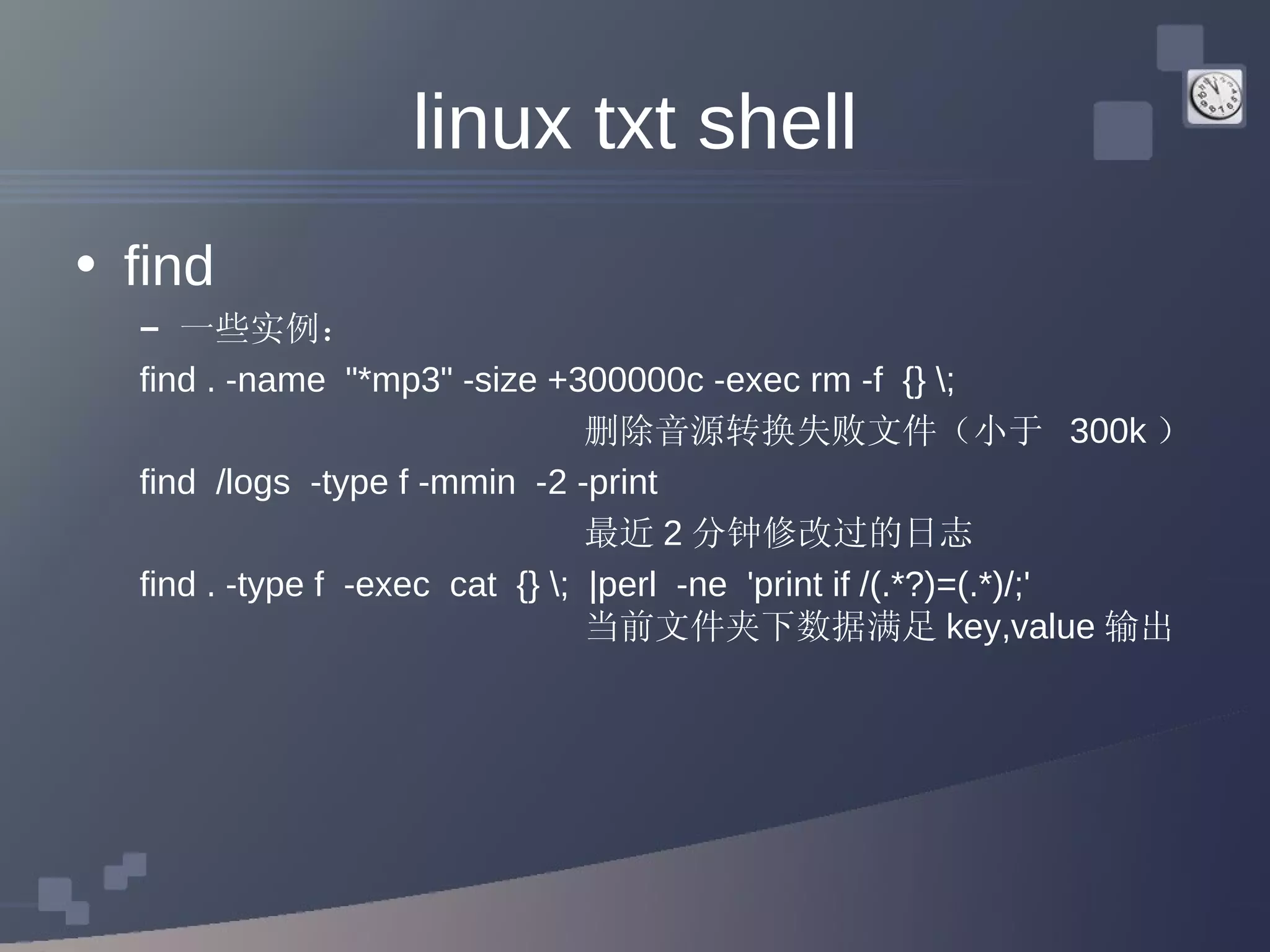 linux txt shell find 一些实例： find . -name  &quot;*mp3&quot; -size +300000c -exec rm -f  {} \;  删除音源转换失败文件（小于  300k ） find  /logs  -type f -mmin  -2 -print  最近 2 分钟修改过的日志 find . -type f  -exec  cat  {} \;  |perl  -ne  'print if /(.*?)=(.*)/;'  当前文件夹下数据满足 key,value 输出 