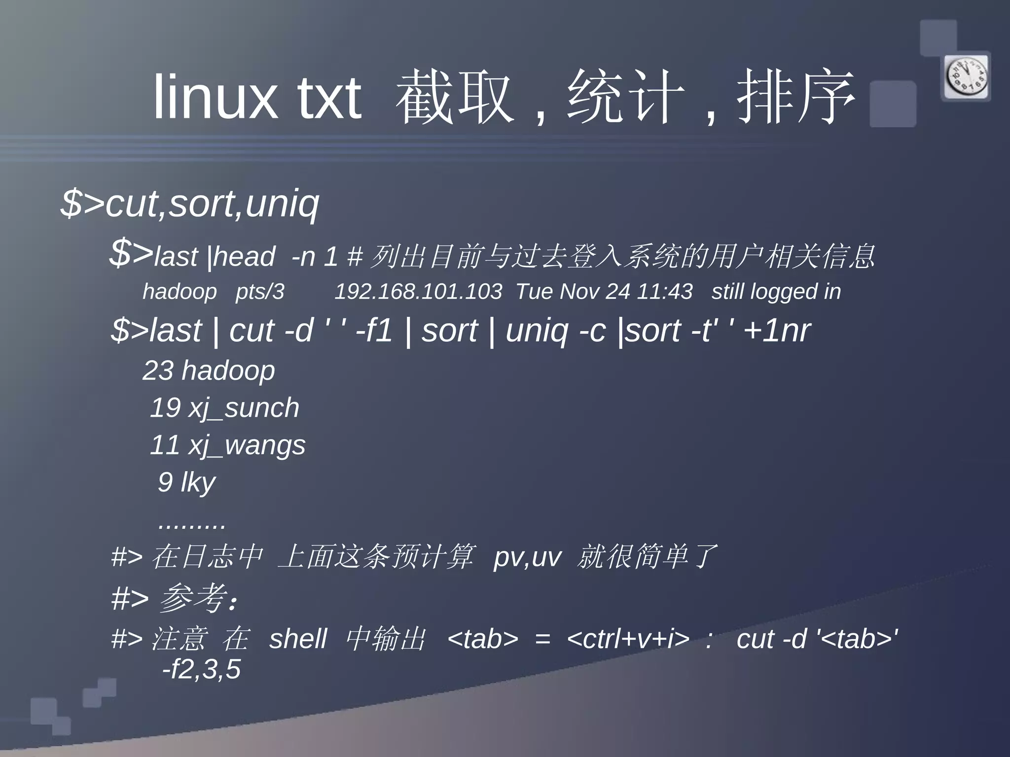 linux txt  截取 , 统计 , 排序 $>cut,sort,uniq   $> last |head  -n 1 # 列出目前与过去登入系统的用户相关信息 hadoop  pts/3  192.168.101.103  Tue Nov 24 11:43  still logged in  $>last | cut -d ' ' -f1 | sort | uniq -c |sort -t' ' +1nr  23 hadoop 19 xj_sunch 11 xj_wangs 9 lky   ......... #> 在日志中 上面这条预计算  pv,uv  就很简单了 #> 参考： #> 注意 在  shell  中输出  <tab>  =  <ctrl+v+i>  :  cut -d '<tab>' -f2,3,5 