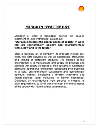 MISSION STATEMENT
Manager of Shell in Islamabad defined the mission
statement of Shell Petroleum Pakistan as:
“Our aim is to meet the energy needs of society, in ways
that are economically, socially and environmentally
viable, now and in the future.”
Shell is basically an oil company. Its products include oils,
fuels, and card services as well as exploration, production,
and refining of petroleum products. The mission of this
organization is to manufacture and supply oil products and
services that satisfy the needs of their customers. Constantly
achieving operational excellence, conducting their business
in a safe, environmentally sustainable and economically
optimum manner, employing a diverse, innovative and
results-oriented team motivated to deliver excellencei
.
Obviously, an organization’s main purpose is meeting its
profit requirement, so Shell wants to meet the energy needs
of the society with high financial performance.
10
 
