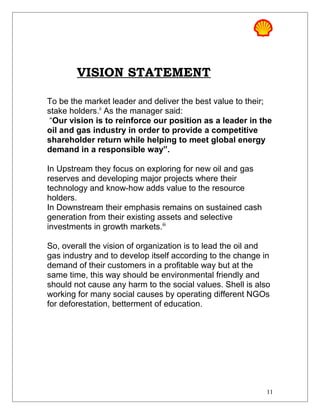 VISION STATEMENT
To be the market leader and deliver the best value to their;
stake holders.ii
As the manager said:
“Our vision is to reinforce our position as a leader in the
oil and gas industry in order to provide a competitive
shareholder return while helping to meet global energy
demand in a responsible way”.
In Upstream they focus on exploring for new oil and gas
reserves and developing major projects where their
technology and know-how adds value to the resource
holders.
In Downstream their emphasis remains on sustained cash
generation from their existing assets and selective
investments in growth markets.iii
So, overall the vision of organization is to lead the oil and
gas industry and to develop itself according to the change in
demand of their customers in a profitable way but at the
same time, this way should be environmental friendly and
should not cause any harm to the social values. Shell is also
working for many social causes by operating different NGOs
for deforestation, betterment of education.
11
 