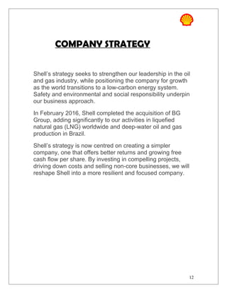 COMPANY STRATEGY
Shell’s strategy seeks to strengthen our leadership in the oil
and gas industry, while positioning the company for growth
as the world transitions to a low-carbon energy system.
Safety and environmental and social responsibility underpin
our business approach.
In February 2016, Shell completed the acquisition of BG
Group, adding significantly to our activities in liquefied
natural gas (LNG) worldwide and deep-water oil and gas
production in Brazil.
Shell’s strategy is now centred on creating a simpler
company, one that offers better returns and growing free
cash flow per share. By investing in compelling projects,
driving down costs and selling non-core businesses, we will
reshape Shell into a more resilient and focused company.
12
 