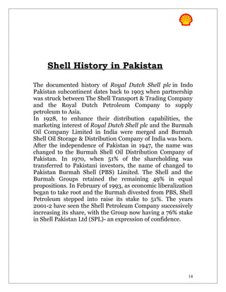 Shell History in Pakistan
The documented history of Royal Dutch Shell plc in Indo
Pakistan subcontinent dates back to 1903 when partnership
was struck between The Shell Transport & Trading Company
and the Royal Dutch Petroleum Company to supply
petroleum to Asia.
In 1928, to enhance their distribution capabilities, the
marketing interest of Royal Dutch Shell plc and the Burmah
Oil Company Limited in India were merged and Burmah
Shell Oil Storage & Distribution Company of India was born.
After the independence of Pakistan in 1947, the name was
changed to the Burmah Shell Oil Distribution Company of
Pakistan. In 1970, when 51% of the shareholding was
transferred to Pakistani investors, the name of changed to
Pakistan Burmah Shell (PBS) Limited. The Shell and the
Burmah Groups retained the remaining 49% in equal
propositions. In February of 1993, as economic liberalization
began to take root and the Burmah divested from PBS, Shell
Petroleum stepped into raise its stake to 51%. The years
2001-2 have seen the Shell Petroleum Company successively
increasing its share, with the Group now having a 76% stake
in Shell Pakistan Ltd (SPL)- an expression of confidence.
14
 