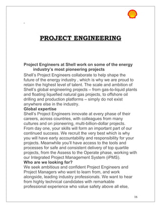 PROJECT ENGINEERING
Project Engineers at Shell work on some of the energy
industry’s most pioneering projects
Shell’s Project Engineers collaborate to help shape the
future of the energy industry , which is why we are proud to
retain the highest level of talent. The scale and ambition of
Shell’s global engineering projects – from gas-to-liquid plants
and floating liquefied natural gas projects, to offshore oil
drilling and production platforms – simply do not exist
anywhere else in the industry.
Global expertise
Shell’s Project Engineers innovate at every phase of their
careers, across countries, with colleagues from many
cultures and on pioneering, multi-billion-dollar projects.
From day one, your skills will form an important part of our
continued success. We recruit the very best which is why
you will have early accountability and responsibility for your
projects. Meanwhile you’ll have access to the tools and
processes for safe and consistent delivery of top quartile
projects, from the Assess to the Operate phase, working with
our Integrated Project Management System (iPMS).
Who are we looking for?
We seek ambitious and confident Project Engineers and
Project Managers who want to learn from, and work
alongside, leading industry professionals. We want to hear
from highly technical candidates with remarkable
professional experience who value safety above all else,
16
 