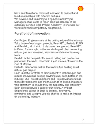 have an international mind-set, and wish to connect and
build relationships with different cultures.
We develop and train Project Engineers and Project
Managers of all levels to reach their full potential at the
externally certified Shell Project Academy, in line with our
world-renowned competency programme.
Forefront of innovation
Our Project Engineers are at the cutting edge of the industry.
Take three of our largest projects, Pearl GTL, Prelude FLNG
and Perdido, all of which truly break new ground. Pearl GTL
in Qatar, for example, is the world’s largest plant converting
natural gas into kerosene, lubricants and cleaner-burning
fuels.
Perdido is the deepest offshore oil drilling and production
platform in the world, moored in 2,450 metres of water in the
Gulf of Mexico.
Prelude, meanwhile, will be the world’s first floating liquid
natural gas project.
Each is at the forefront of their respective technologies and
require innovations beyond anything ever seen before in the
industry. Our Project Engineers and Project Managers lead
these developments and the thousands of skilled engineers
who staff them to ensure they are run safely and efficiently.
Each project carves a path for our future. A Project
Engineering career at Shell is exciting, innovative,
rewarding, and will give you the chance to make an impact
on the energy industry.
17
 