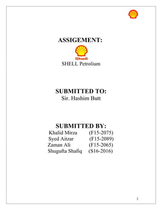 ASSIGEMENT:
SHELL Petrolium
SUBMITTED TO:
Sir. Hashim Butt
SUBMITTED BY:
Khalid Mirza (F15-2075)
Syed Aitzar (F15-2089)
Zaman Ali (F15-2065)
Shugufta Shafiq (S16-2016)
2
 