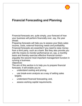 Financial Forecasting and Planning
Financial forecasts are, quite simply, your forecast of how
your business will perform financially over, say, the year
ahead.
Preparing forecasts will help you to assess your likely sales
income, costs, external financing needs and profitability.
Financial forecasts are essential if you need to raise money
from a third party, such as a bank. But they also provide you
with the means to monitor performance on, say, a monthly
basis and thereby exercise effective financial control -
arguably the second most important management function in
running a business.
Objectives
The aim of this section is to help you to prepare financial
forecasts. It will enable you to:
• understand costing and pricing;
• use break-even analysis as a way of setting sales
targets;
• understand financial forecasting; and,
• assess working capital requirements.
21
 