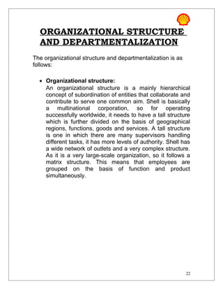 ORGANIZATIONAL STRUCTURE
AND DEPARTMENTALIZATION
The organizational structure and departmentalization is as
follows:
• Organizational structure:
An organizational structure is a mainly hierarchical
concept of subordination of entities that collaborate and
contribute to serve one common aim. Shell is basically
a multinational corporation, so for operating
successfully worldwide, it needs to have a tall structure
which is further divided on the basis of geographical
regions, functions, goods and services. A tall structure
is one in which there are many supervisors handling
different tasks, it has more levels of authority. Shell has
a wide network of outlets and a very complex structure.
As it is a very large-scale organization, so it follows a
matrix structure. This means that employees are
grouped on the basis of function and product
simultaneously.
22
 