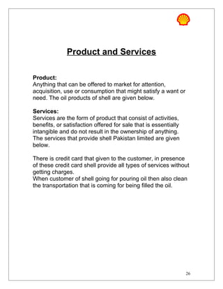 Product and Services
Product:
Anything that can be offered to market for attention,
acquisition, use or consumption that might satisfy a want or
need. The oil products of shell are given below.
Services:
Services are the form of product that consist of activities,
benefits, or satisfaction offered for sale that is essentially
intangible and do not result in the ownership of anything.
The services that provide shell Pakistan limited are given
below.
There is credit card that given to the customer, in presence
of these credit card shell provide all types of services without
getting charges.
When customer of shell going for pouring oil then also clean
the transportation that is coming for being filled the oil.
26
 