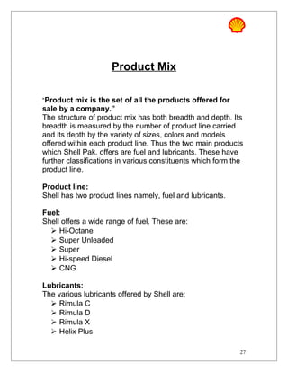 Product Mix
“Product mix is the set of all the products offered for
sale by a company.”
The structure of product mix has both breadth and depth. Its
breadth is measured by the number of product line carried
and its depth by the variety of sizes, colors and models
offered within each product line. Thus the two main products
which Shell Pak. offers are fuel and lubricants. These have
further classifications in various constituents which form the
product line.
Product line:
Shell has two product lines namely, fuel and lubricants.
Fuel:
Shell offers a wide range of fuel. These are:
 Hi-Octane
 Super Unleaded
 Super
 Hi-speed Diesel
 CNG
Lubricants:
The various lubricants offered by Shell are;
 Rimula C
 Rimula D
 Rimula X
 Helix Plus
27
 
