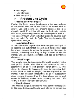  Helix Super
 Helix Standard
 Shell Helix(CNG)
 Product Life Cycle
• Product Life Cycle Stages:
Product Life Cycle means the changes in the sales volume
of the product over the life the product. In market there is
always ups and downs are present because this is a
dynamic world. Everything will have to finish after certain
time period, by finishing their life, so the life cycle of Shell is.
The stages through which individual products develop over
time are called Product Life Cycle. The classic product life
cycle has four stages.
• Introduction Stage:
At the introduction stage market size and growth is slight. It
is possible that substantial research and development cost
have been incurred in getting the product to this stage. In
addition, marketing costs may be high in order to test the
market, undergo launch promotion and set up distribution
channels.
• Growth Stage:
The growth stage is characterized by rapid growth in sales
and profits. Profits arise due to an increase in output
[economies of sales] and possibly better prices. At this
stage, it’s cheaper for business to inset in increasing their
market share as well as enjoying the overall growth of the
market. Shell Pakistan introduction stage is successfully
done because it comes from the international market and
enters in Pakistan market. Now company has about 40-
45.5% of market share and still growing
• Maturity Stage:
The maturity stage is perhaps the most common stage; it is
in this stage that competition is most intense as companies
28
 