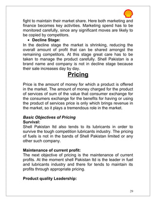 fight to maintain their market share. Here both marketing and
finance becomes key activities. Marketing spend has to be
monitored carefully, since any significant moves are likely to
be copied by competitors.
• Decline Stage:
In the decline stage the market is shrinking, reducing the
overall amount of profit that can be shared amongst the
remaining competitors. At this stage great care has to be
taken to manage the product carefully. Shell Pakistan is a
brand name and company is not in decline stage because
their sale increases day by day.
Pricing
Price is the amount of money for which a product is offered
in the market. The amount of money charged for the product
of services of sum of the value that consumer exchange for
the consumers exchange for the benefits for having or using
the product of services price is only which brings revenue in
the market, so it plays a tremendous role in the market.
Basic Objectives of Pricing
Survival:
Shell Pakistan ltd also tends to its lubricants in order to
survive the tough competition lubricants industry. The pricing
of fuels is not in the bands of Shell Pakistan limited or any
other such company.
Maintenance of current profit:
The next objective of pricing is the maintenance of current
profits. At the moment shell Pakistan ltd is the leader in fuel
and lubricants industry and there for tends to maintain its
profits through appropriate pricing.
Product quality Leadership:
29
 