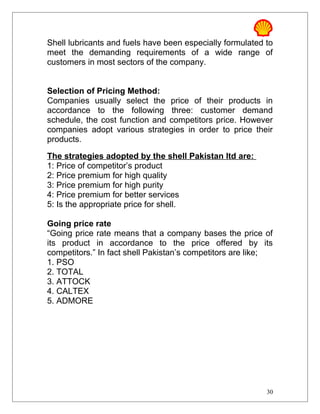 Shell lubricants and fuels have been especially formulated to
meet the demanding requirements of a wide range of
customers in most sectors of the company.
Selection of Pricing Method:
Companies usually select the price of their products in
accordance to the following three: customer demand
schedule, the cost function and competitors price. However
companies adopt various strategies in order to price their
products.
The strategies adopted by the shell Pakistan ltd are:
1: Price of competitor’s product
2: Price premium for high quality
3: Price premium for high purity
4: Price premium for better services
5: Is the appropriate price for shell.
Going price rate
“Going price rate means that a company bases the price of
its product in accordance to the price offered by its
competitors.” In fact shell Pakistan’s competitors are like;
1. PSO
2. TOTAL
3. ATTOCK
4. CALTEX
5. ADMORE
30
 
