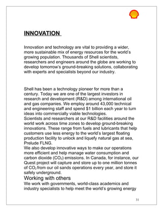 INNOVATION
Innovation and technology are vital to providing a wider,
more sustainable mix of energy resources for the world’s
growing population. Thousands of Shell scientists,
researchers and engineers around the globe are working to
develop tomorrow’s ground-breaking solutions, collaborating
with experts and specialists beyond our industry.
Shell has been a technology pioneer for more than a
century. Today we are one of the largest investors in
research and development (R&D) among international oil
and gas companies. We employ around 43,000 technical
and engineering staff and spend $1 billion each year to turn
ideas into commercially viable technologies.
Scientists and researchers at our R&D facilities around the
world work across time zones to develop ground-breaking
innovations. These range from fuels and lubricants that help
customers use less energy to the world’s largest floating
production facility to unlock and liquefy natural gas at sea,
Prelude FLNG.
We also develop innovative ways to make our operations
more efficient and help manage water consumption and
carbon dioxide (CO2) emissions. In Canada, for instance, our
Quest project will capture and store up to one million tonnes
of CO2 from our oil sands operations every year, and store it
safely underground.
Working with others
We work with governments, world-class academics and
industry specialists to help meet the world’s growing energy
31
 
